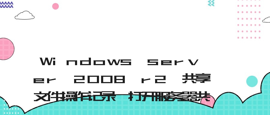 Windows server 2008 r2 共享文件操作记录、打开服务器共享文件操作日志、查询服务器共享文件访问日志的方法